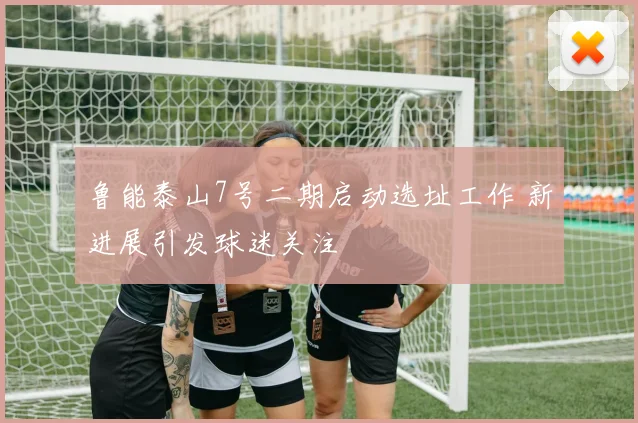 鲁能泰山7号二期启动选址工作 新进展引发球迷关注