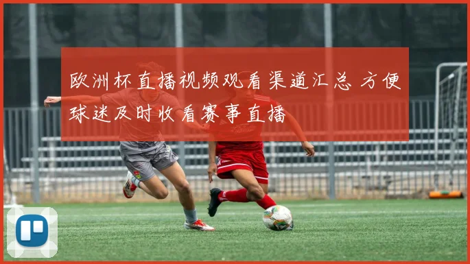 欧洲杯直播视频观看渠道汇总 方便球迷及时收看赛事直播