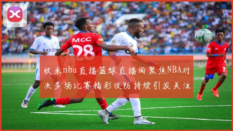 收米nba直播篮球直播间聚焦NBA对决多场比赛精彩攻防持续引发关注
